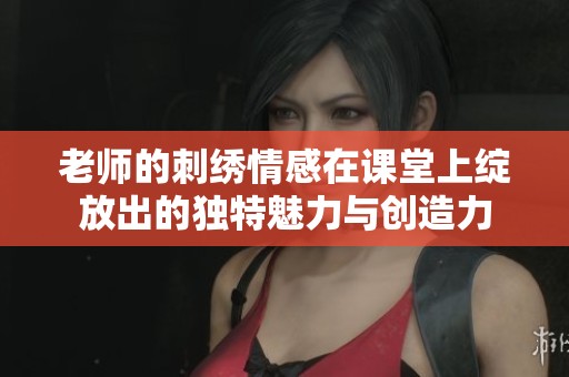 老师的刺绣情感在课堂上绽放出的独特魅力与创造力
