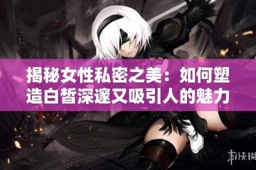 揭秘女性私密之美：如何塑造白皙深邃又吸引人的魅力秘诀
