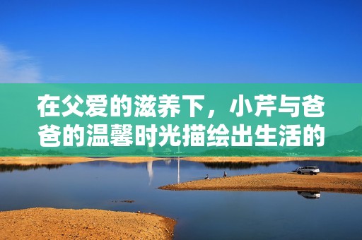 在父爱的滋养下，小芹与爸爸的温馨时光描绘出生活的美好