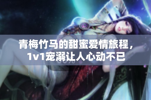 青梅竹马的甜蜜爱情旅程，1v1宠溺让人心动不已