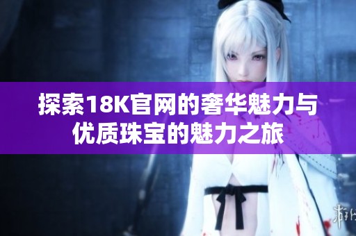 探索18K官网的奢华魅力与优质珠宝的魅力之旅