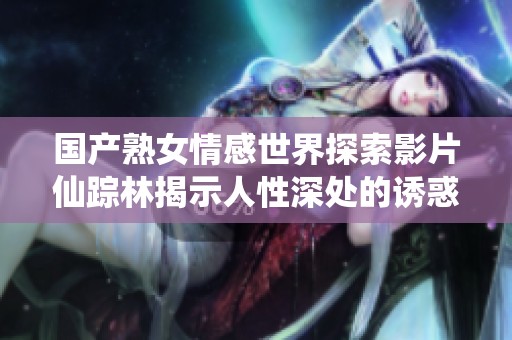 国产熟女情感世界探索影片仙踪林揭示人性深处的诱惑与渴望