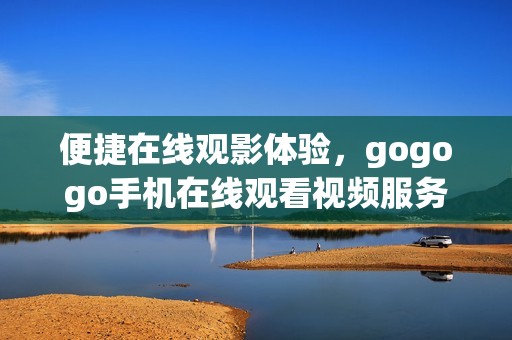 便捷在线观影体验，gogogo手机在线观看视频服务全新上线