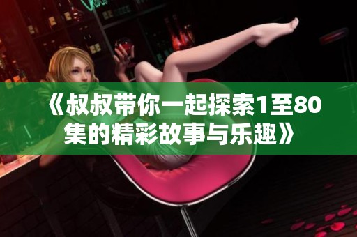 《叔叔带你一起探索1至80集的精彩故事与乐趣》
