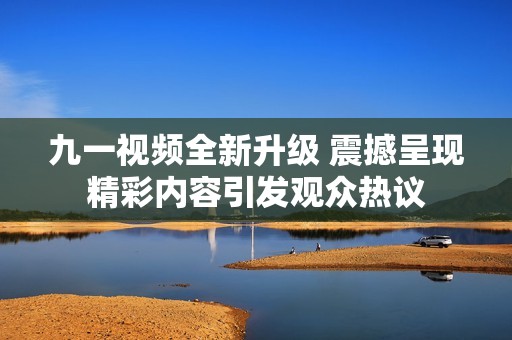 九一视频全新升级 震撼呈现精彩内容引发观众热议