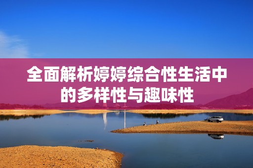 全面解析婷婷综合性生活中的多样性与趣味性