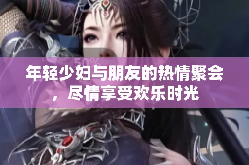 年轻少妇与朋友的热情聚会，尽情享受欢乐时光