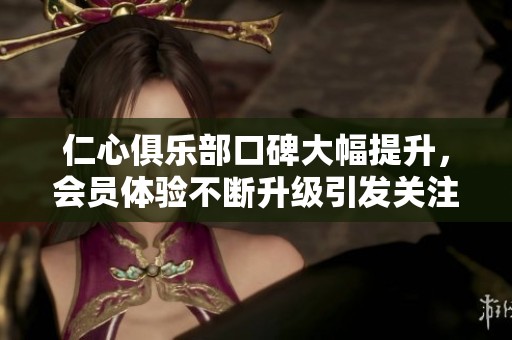 仁心俱乐部口碑大幅提升，会员体验不断升级引发关注