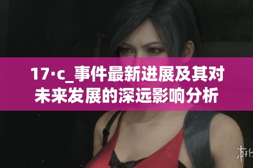 17·c_事件最新进展及其对未来发展的深远影响分析