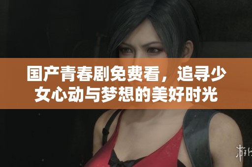 国产青春剧免费看，追寻少女心动与梦想的美好时光