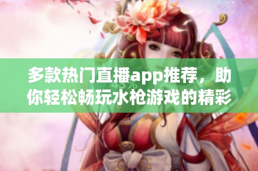 多款热门直播app推荐，助你轻松畅玩水枪游戏的精彩体验