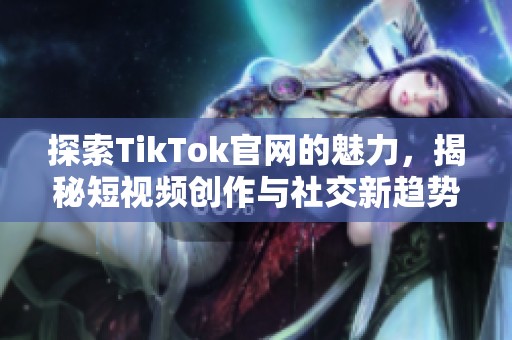探索TikTok官网的魅力，揭秘短视频创作与社交新趋势