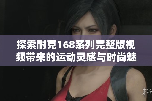 探索耐克168系列完整版视频带来的运动灵感与时尚魅力