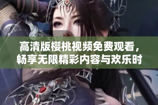 高清版樱桃视频免费观看，畅享无限精彩内容与欢乐时光
