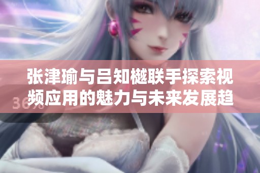 张津瑜与吕知樾联手探索视频应用的魅力与未来发展趋势