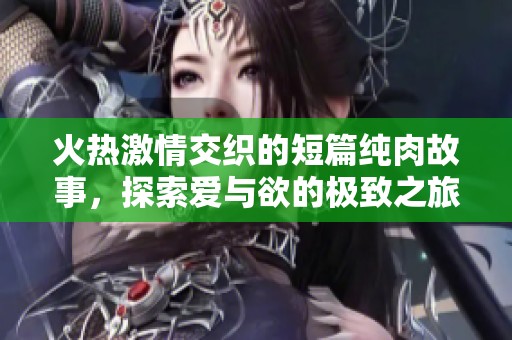 火热激情交织的短篇纯肉故事，探索爱与欲的极致之旅
