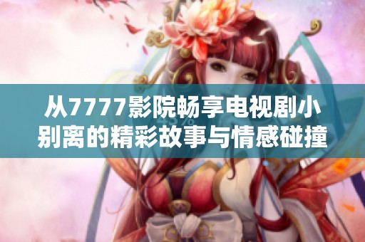 从7777影院畅享电视剧小别离的精彩故事与情感碰撞
