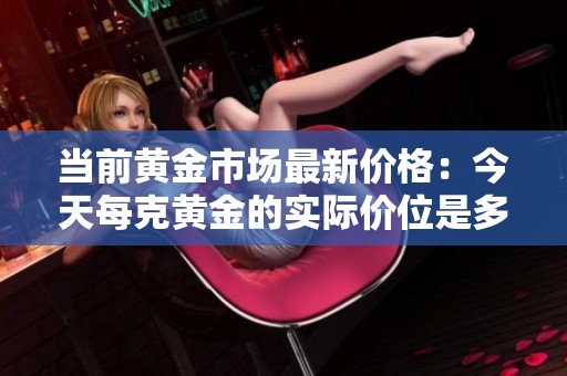 当前黄金市场最新价格：今天每克黄金的实际价位是多少呢