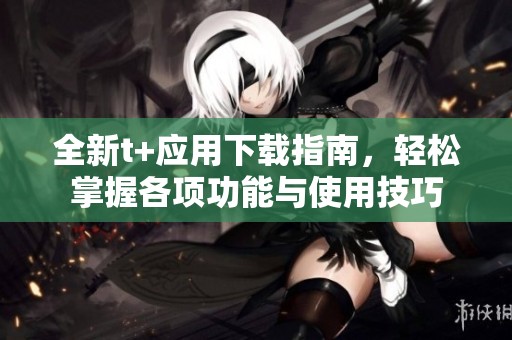 全新t+应用下载指南，轻松掌握各项功能与使用技巧