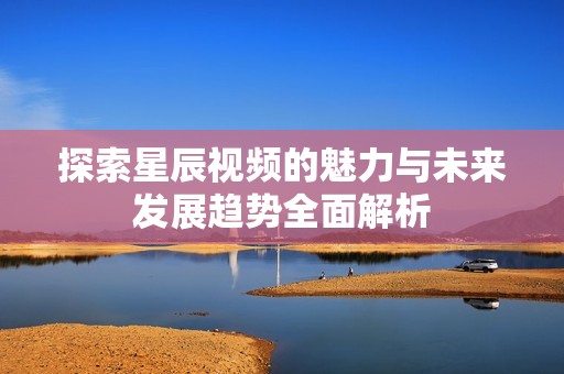 探索星辰视频的魅力与未来发展趋势全面解析