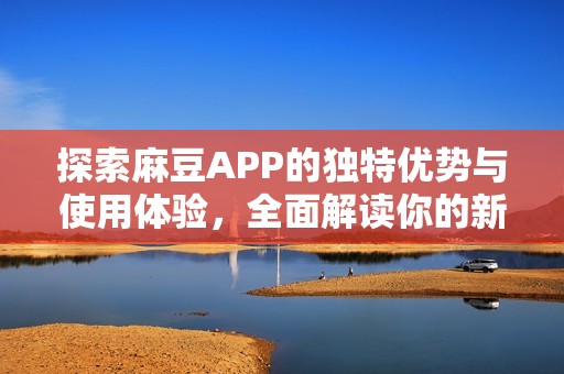 探索麻豆APP的独特优势与使用体验，全面解读你的新选择
