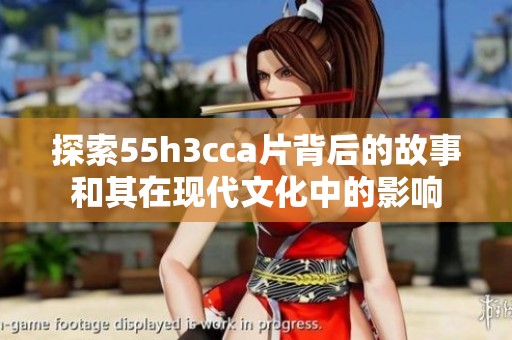 探索55h3cca片背后的故事和其在现代文化中的影响
