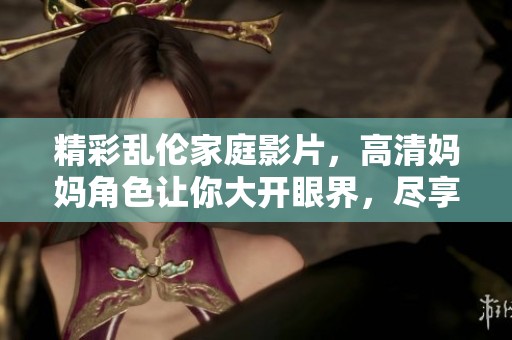 精彩乱伦家庭影片，高清妈妈角色让你大开眼界，尽享视觉盛宴！
