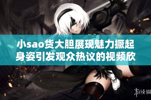 小sao货大胆展现魅力撅起身姿引发观众热议的视频欣赏