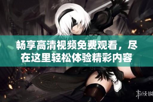 畅享高清视频免费观看，尽在这里轻松体验精彩内容