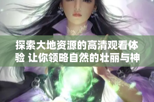 探索大地资源的高清观看体验 让你领略自然的壮丽与神奇