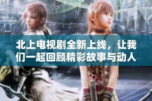 北上电视剧全新上线，让我们一起回顾精彩故事与动人情感！