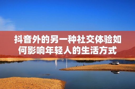 抖音外的另一种社交体验如何影响年轻人的生活方式
