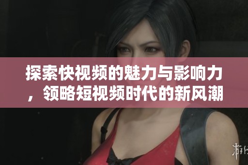 探索快视频的魅力与影响力，领略短视频时代的新风潮