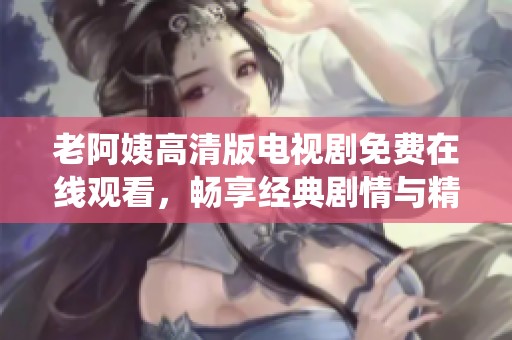 老阿姨高清版电视剧免费在线观看，畅享经典剧情与精彩演绎