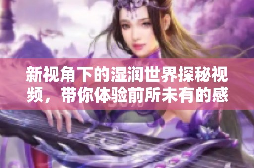 新视角下的湿润世界探秘视频，带你体验前所未有的感受