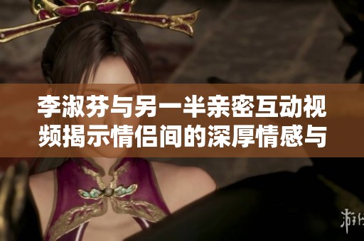 李淑芬与另一半亲密互动视频揭示情侣间的深厚情感与信任