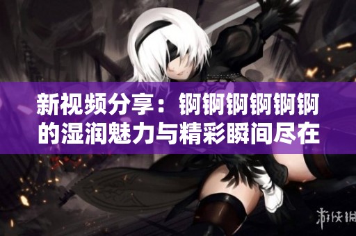 新视频分享：锕锕锕锕锕锕的湿润魅力与精彩瞬间尽在其中