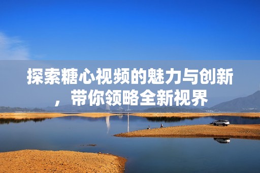 探索糖心视频的魅力与创新，带你领略全新视界
