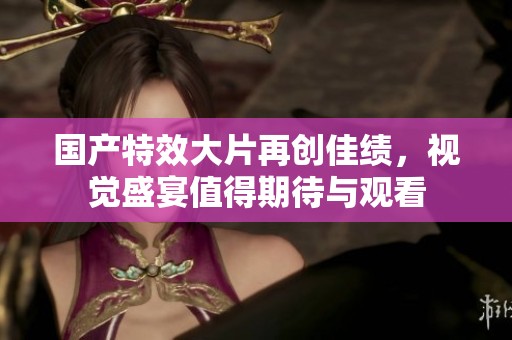国产特效大片再创佳绩，视觉盛宴值得期待与观看