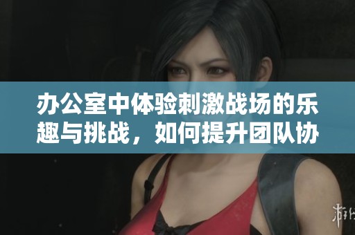 办公室中体验刺激战场的乐趣与挑战，如何提升团队协作技能