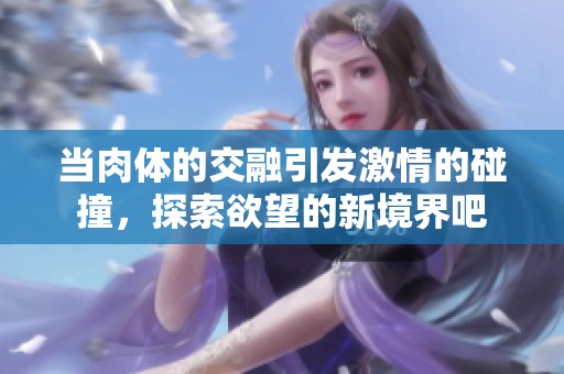 当肉体的交融引发激情的碰撞，探索欲望的新境界吧