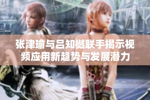 张津瑜与吕知樾联手揭示视频应用新趋势与发展潜力