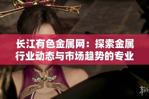 长江有色金属网：探索金属行业动态与市场趋势的专业平台