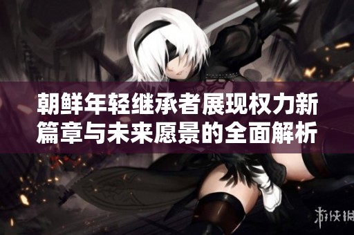 朝鲜年轻继承者展现权力新篇章与未来愿景的全面解析