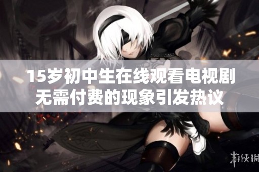 15岁初中生在线观看电视剧无需付费的现象引发热议