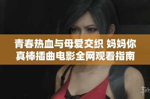 青春热血与母爱交织 妈妈你真棒插曲电影全网观看指南
