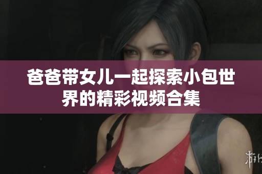 爸爸带女儿一起探索小包世界的精彩视频合集