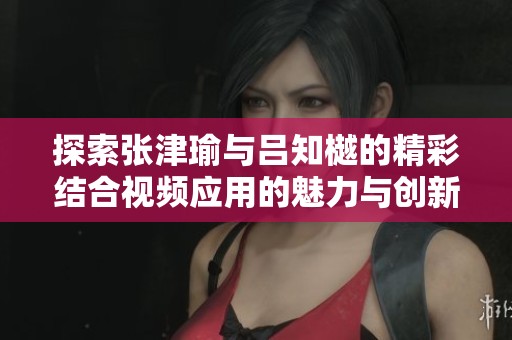 探索张津瑜与吕知樾的精彩结合视频应用的魅力与创新