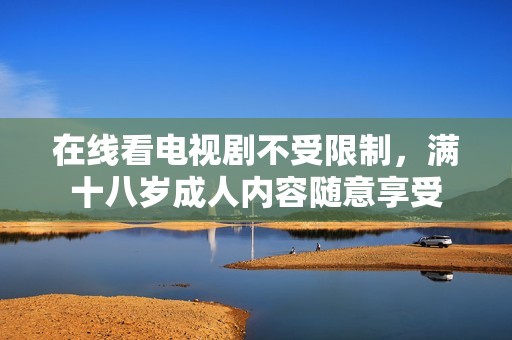 在线看电视剧不受限制，满十八岁成人内容随意享受