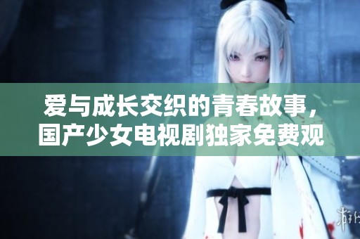 爱与成长交织的青春故事，国产少女电视剧独家免费观看
